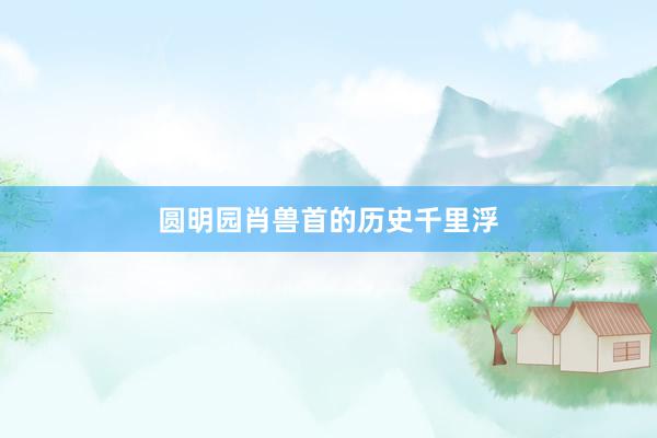 圆明园肖兽首的历史千里浮